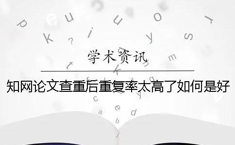 知網論文查重后重復率太高了如何是好？