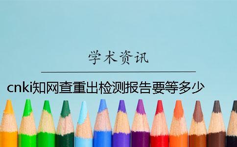 cnki知網(wǎng)查重出檢測報告要等多少時間