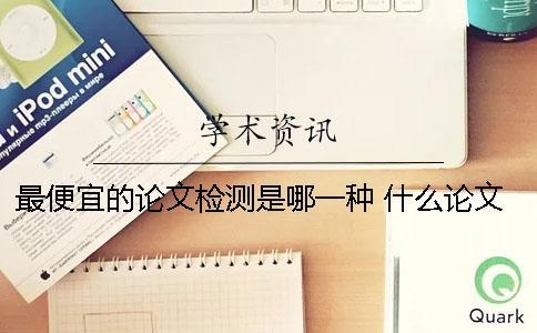 最便宜的論文檢測是哪一種 什么論文檢測便宜好用