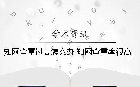 知網查重過高怎么辦？ 知網查重率很高怎么辦