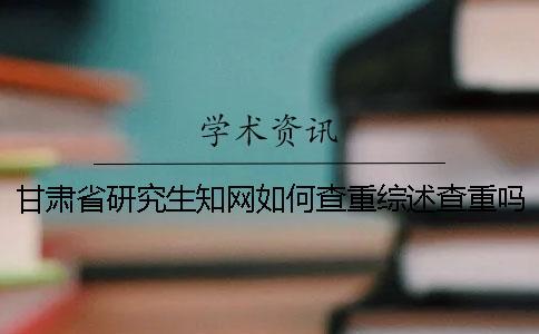 甘肅省研究生知網如何查重？綜述查重嗎？
